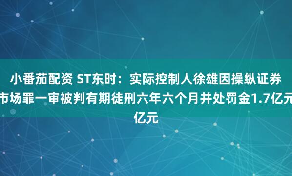 小番茄配资 ST东时：实际控制人徐雄因操纵证券市场罪一审被判有期徒刑六年六个月并处罚金1.7亿元