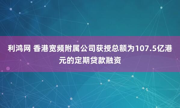 利鸿网 香港宽频附属公司获授总额为107.5亿港元的定期贷款融资