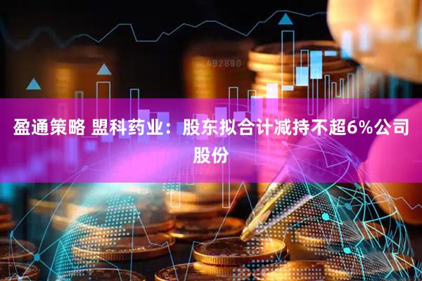 盈通策略 盟科药业：股东拟合计减持不超6%公司股份