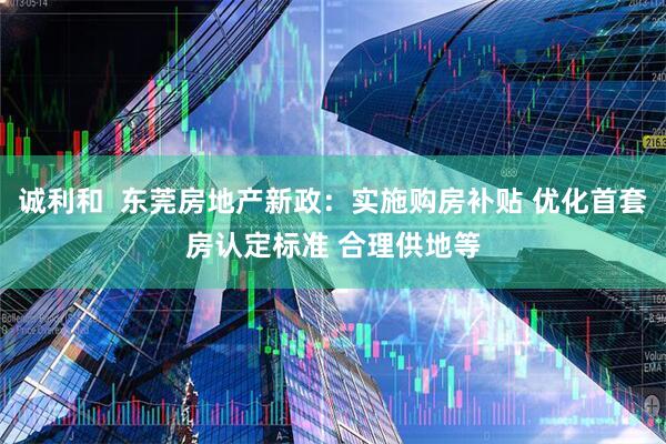 诚利和  东莞房地产新政：实施购房补贴 优化首套房认定标准 合理供地等