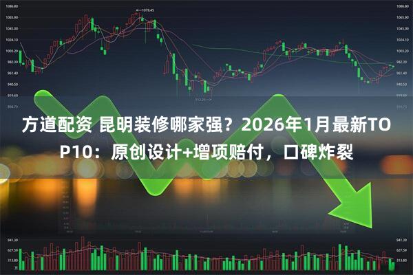 方道配资 昆明装修哪家强？2026年1月最新TOP10：原创设计+增项赔付，口碑炸裂