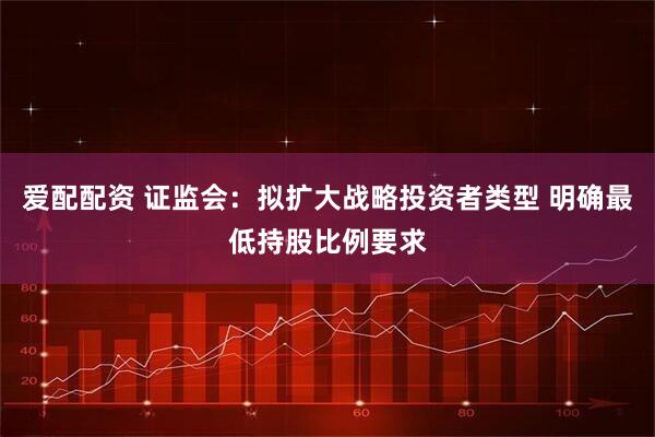 爱配配资 证监会：拟扩大战略投资者类型 明确最低持股比例要求