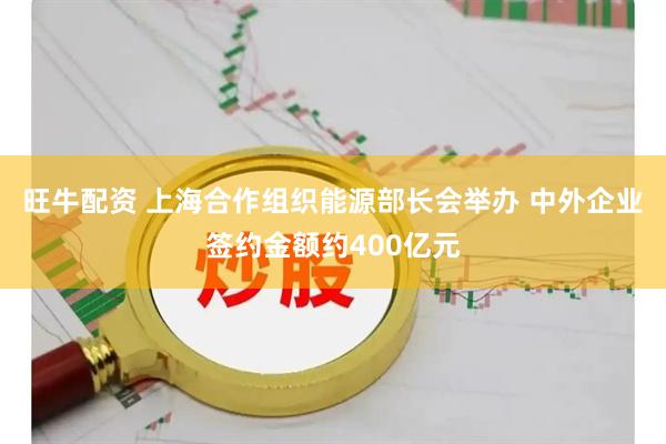 旺牛配资 上海合作组织能源部长会举办 中外企业签约金额约400亿元