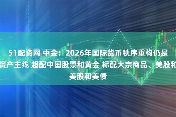 51配资网 中金：2026年国际货币秩序重构仍是全球资产主线 超配中国股票和黄金 标配大宗商品、美股和美债