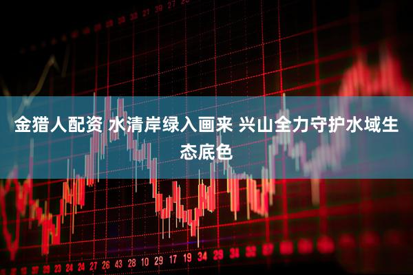 金猎人配资 水清岸绿入画来 兴山全力守护水域生态底色